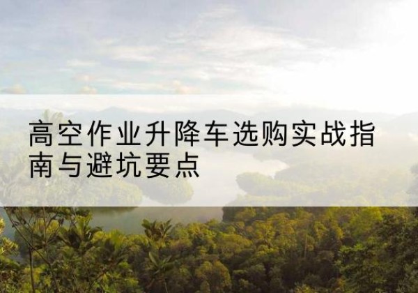 藤县升降车怎么选-高空作业升降车选购实战指南与避坑要点